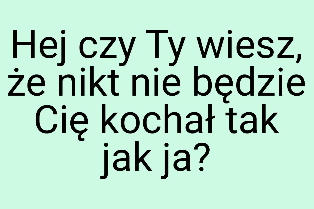 Hej czy Ty wiesz, że nikt nie będzie Cię kochał tak jak ja