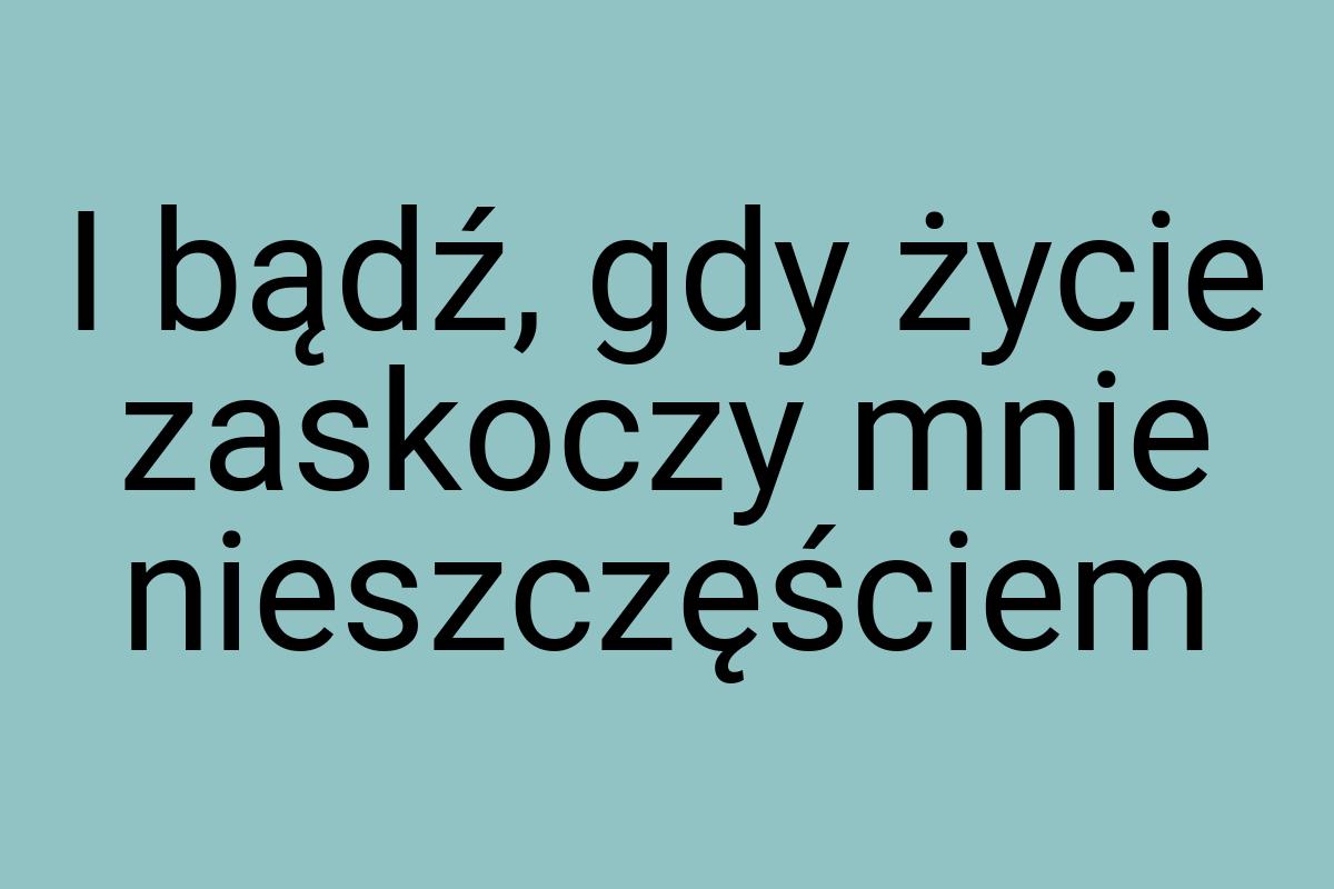 I bądź, gdy życie zaskoczy mnie nieszczęściem