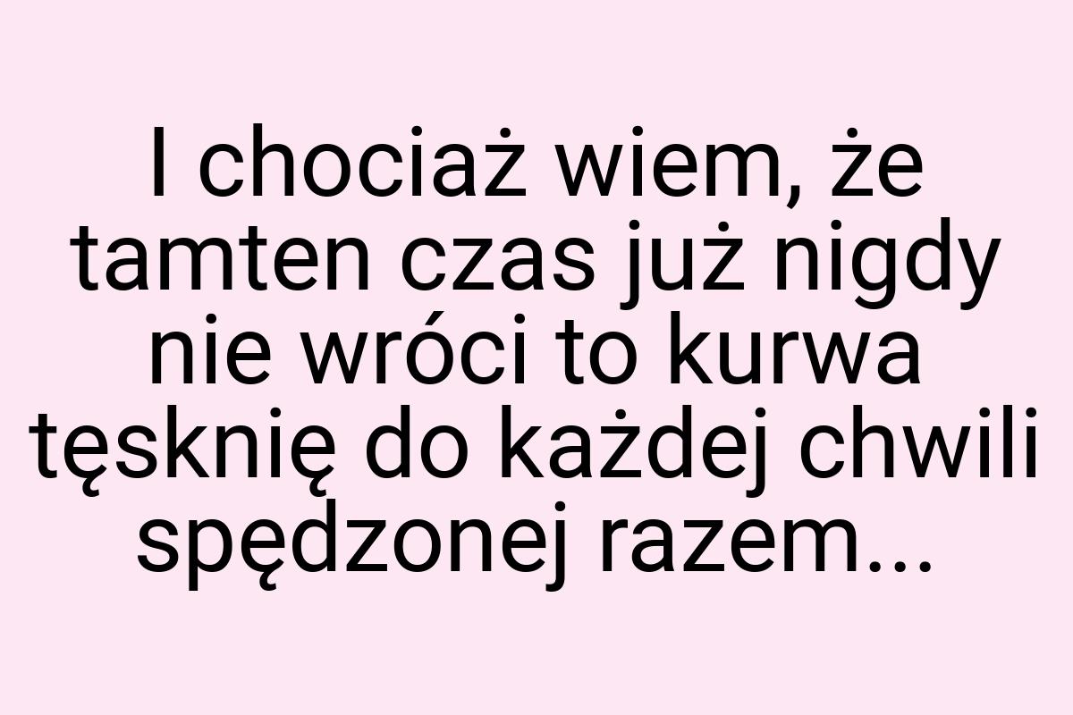 I chociaż wiem, że tamten czas już nigdy nie wróci to kurwa