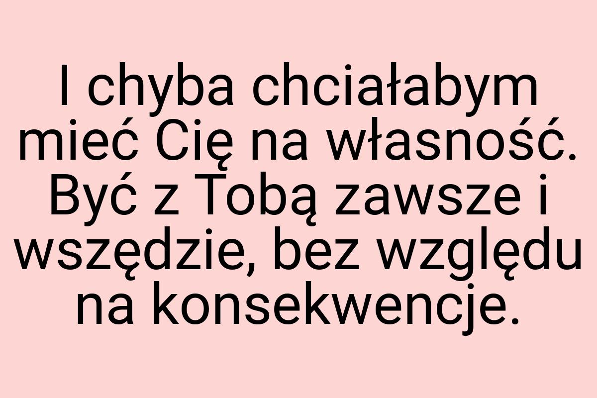 I chyba chciałabym mieć Cię na własność. Być z Tobą zawsze