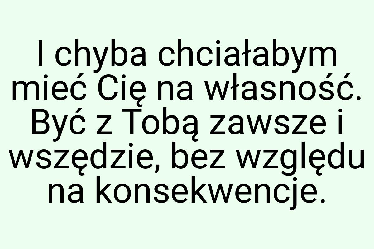 I chyba chciałabym mieć Cię na własność. Być z Tobą zawsze