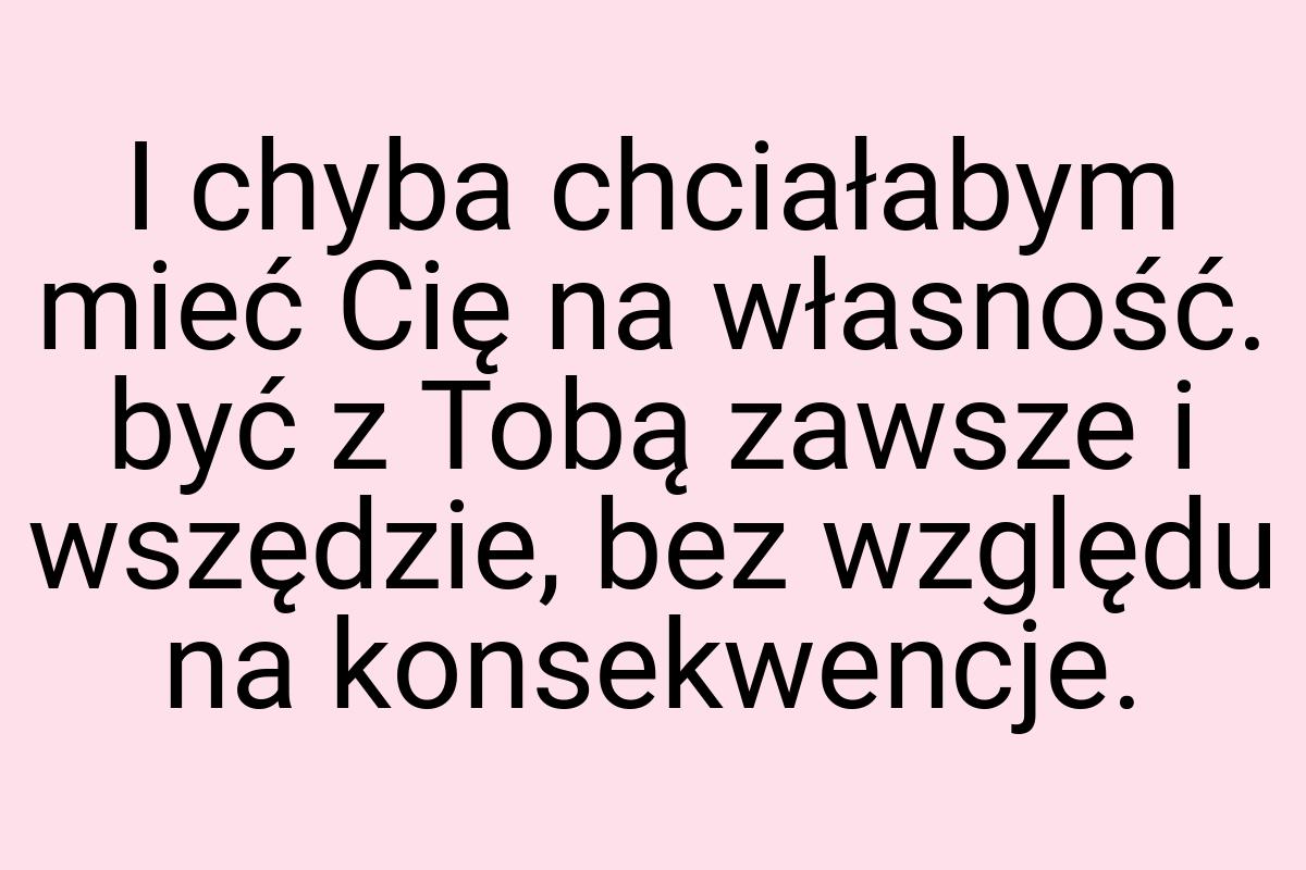 I chyba chciałabym mieć Cię na własność. być z Tobą zawsze