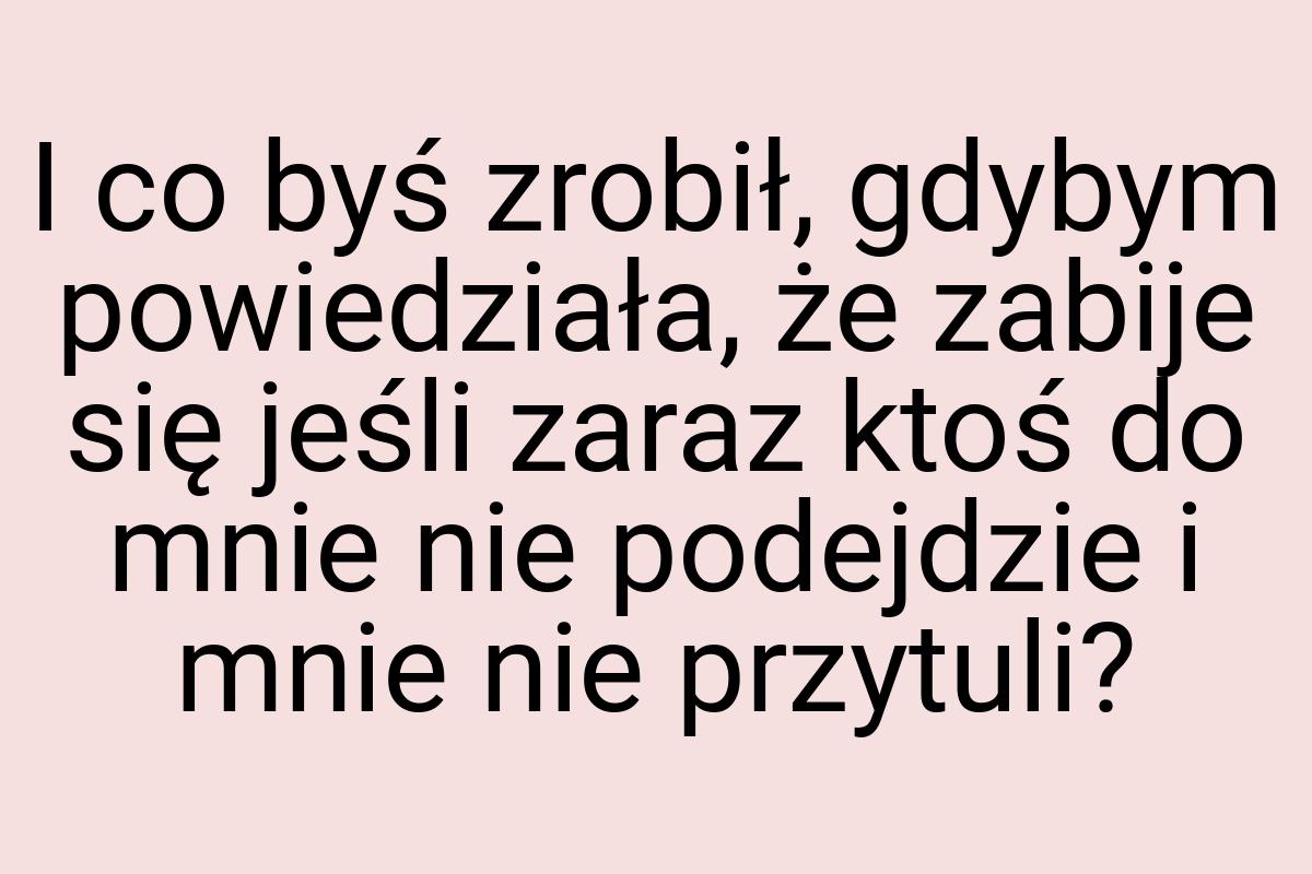 I co byś zrobił, gdybym powiedziała, że zabije się jeśli