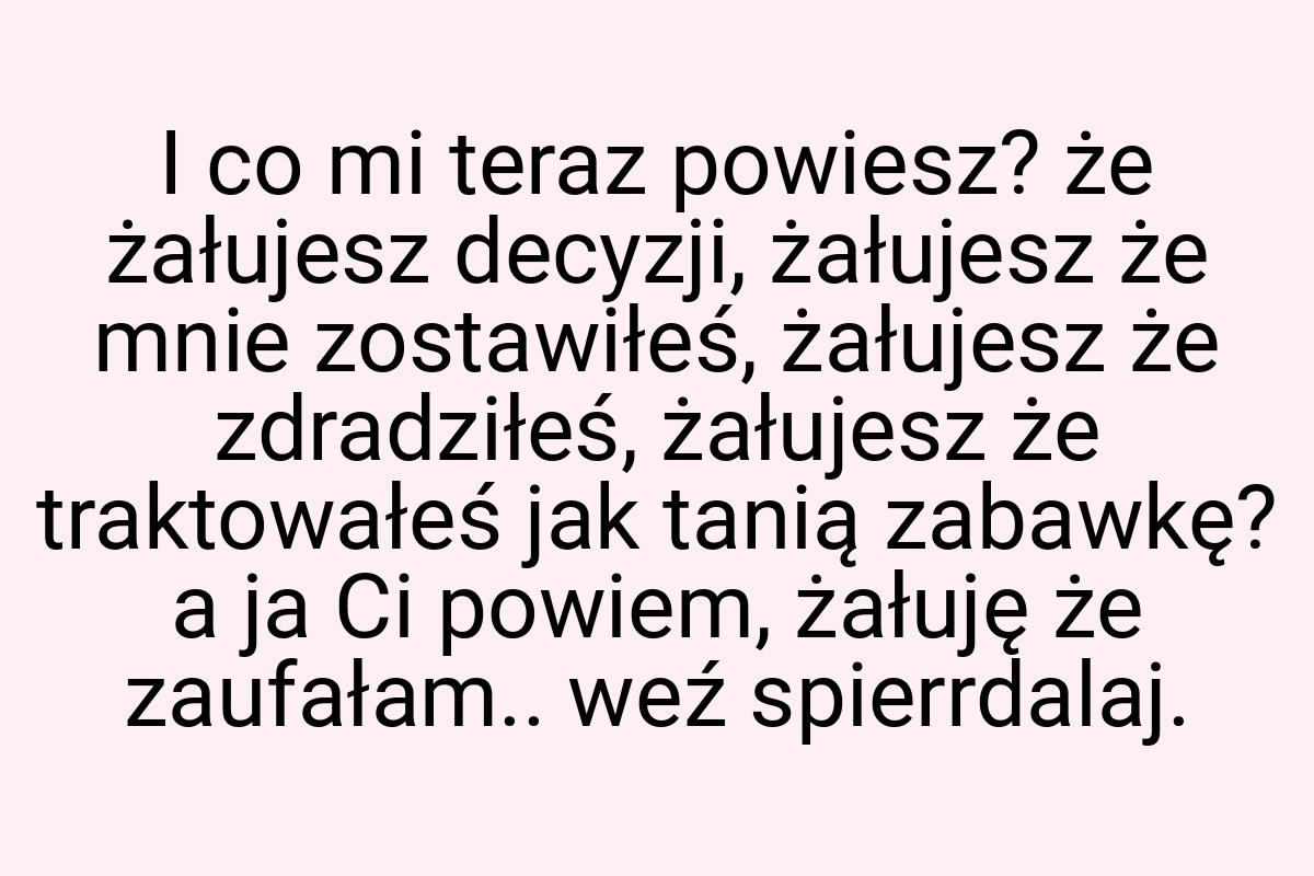 I co mi teraz powiesz? że żałujesz decyzji, żałujesz że