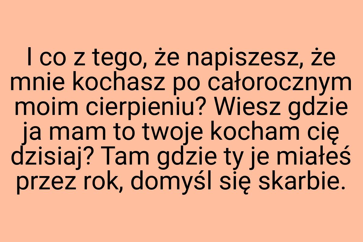 I co z tego, że napiszesz, że mnie kochasz po całorocznym