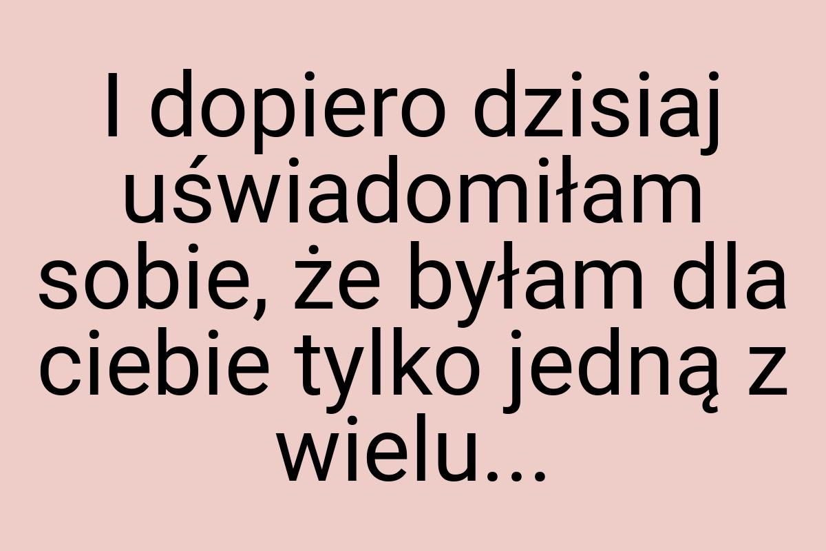 I dopiero dzisiaj uświadomiłam sobie, że byłam dla ciebie