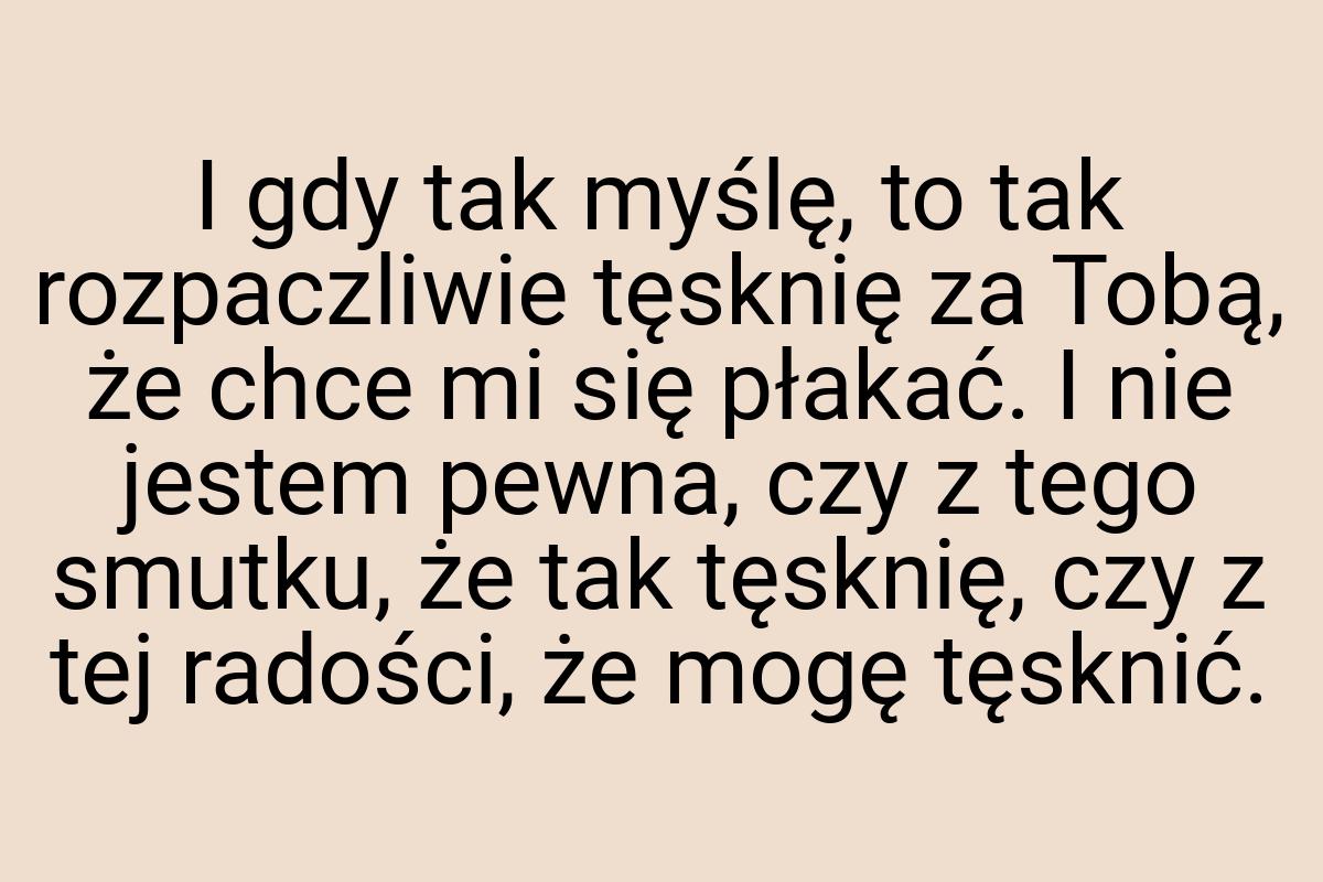 I gdy tak myślę, to tak rozpaczliwie tęsknię za Tobą, że