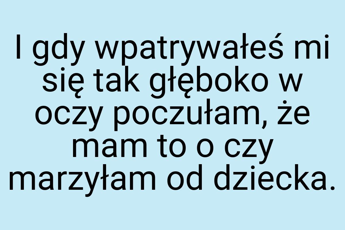 I gdy wpatrywałeś mi się tak głęboko w oczy poczułam, że