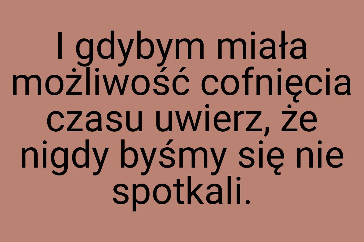 I gdybym miała możliwość cofnięcia czasu uwierz, że nigdy