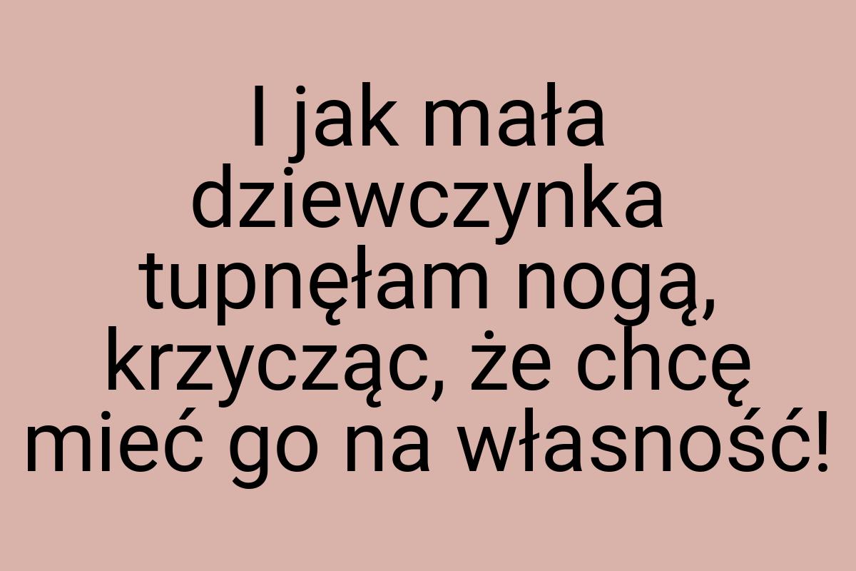 I jak mała dziewczynka tupnęłam nogą, krzycząc, że chcę