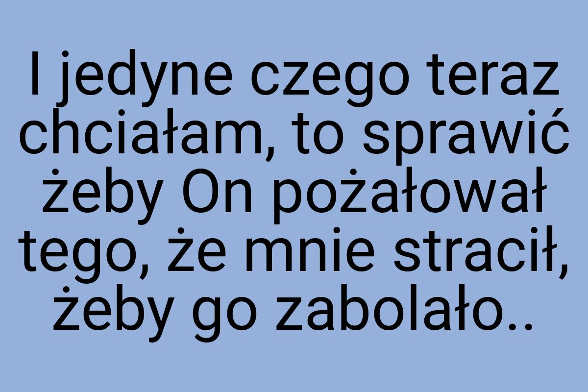 I jedyne czego teraz chciałam, to sprawić żeby On pożałował