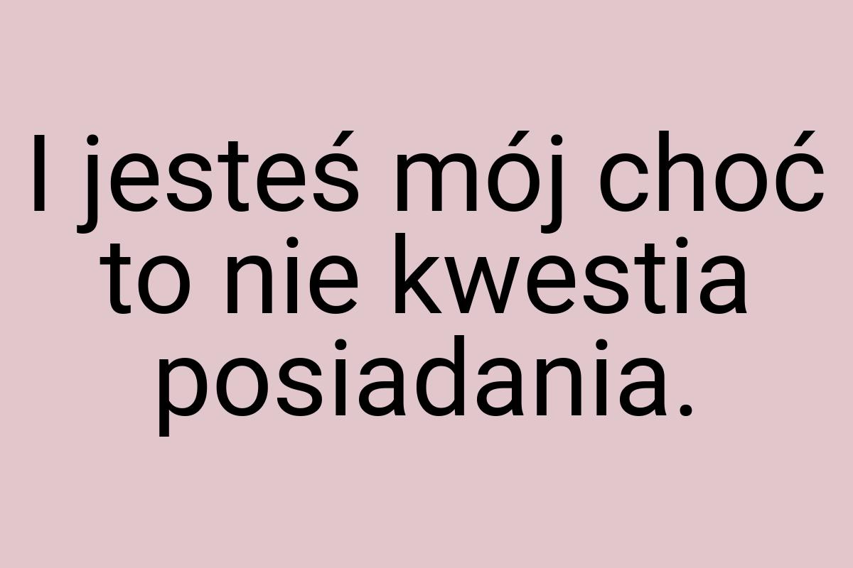 I jesteś mój choć to nie kwestia posiadania