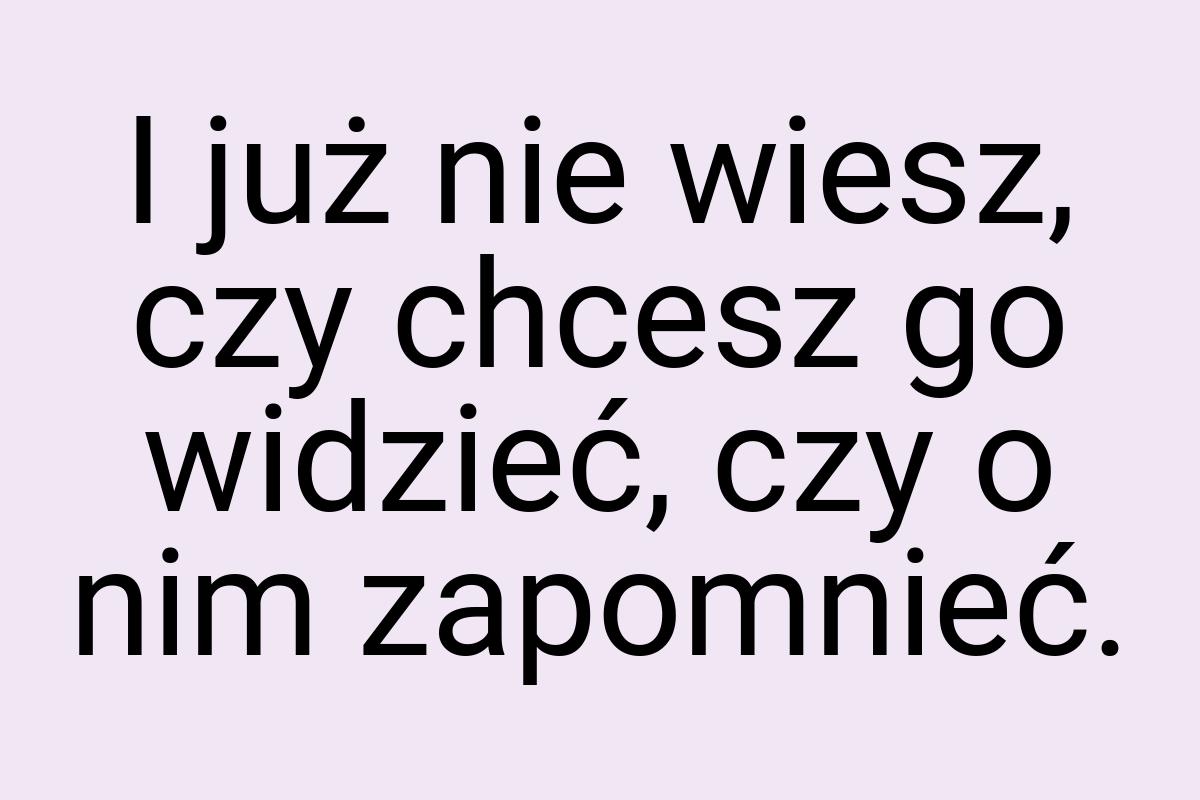 I już nie wiesz, czy chcesz go widzieć, czy o nim zapomnieć