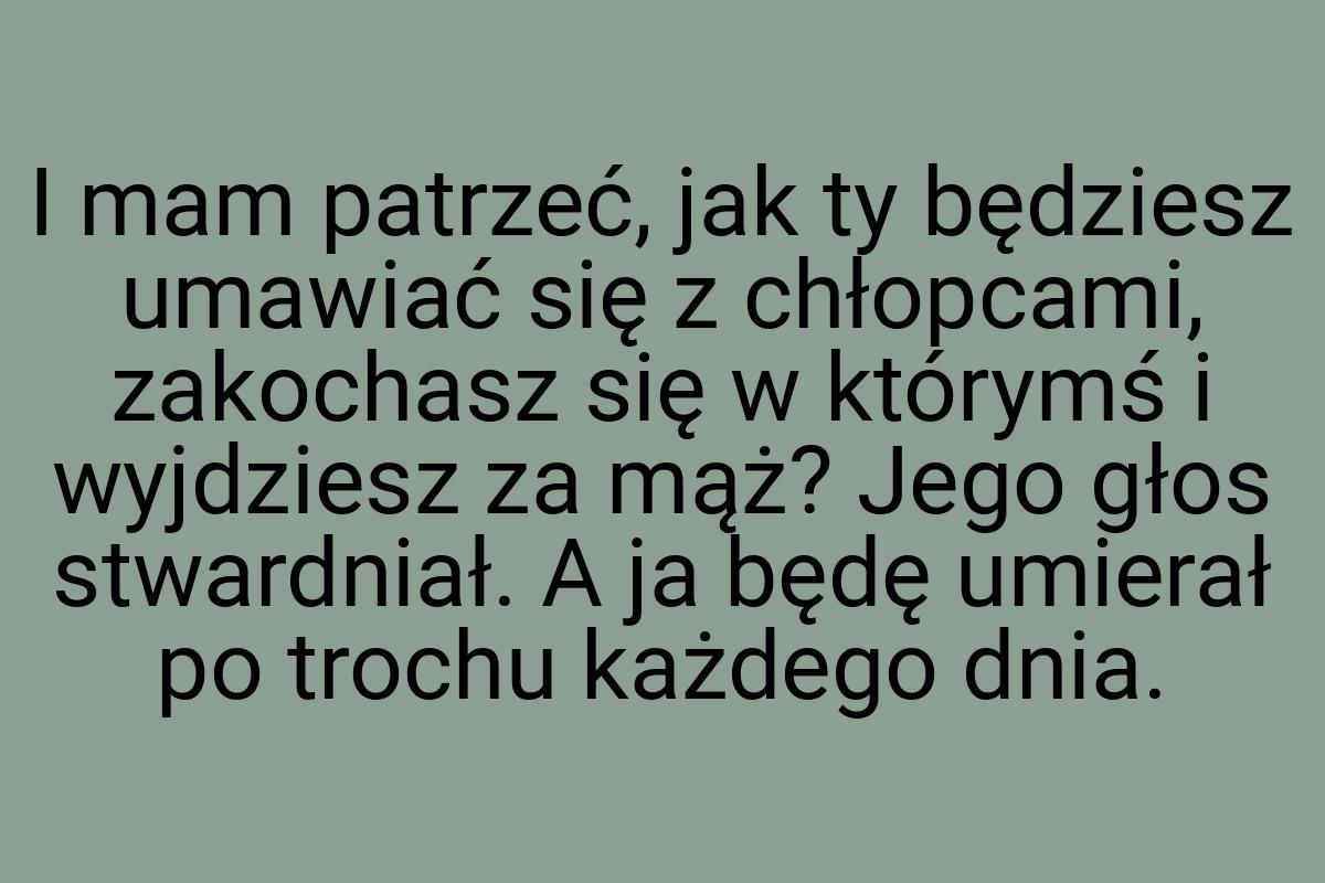 I mam patrzeć, jak ty będziesz umawiać się z chłopcami