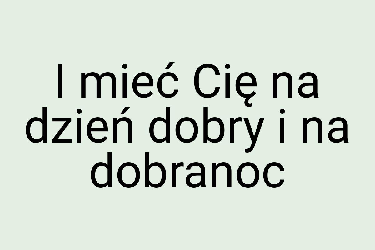 I mieć Cię na dzień dobry i na dobranoc