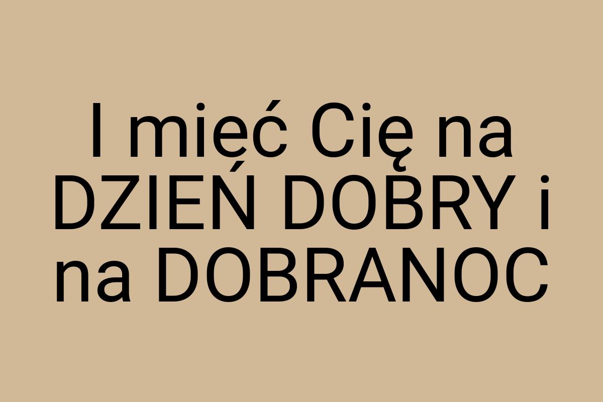 I mieć Cię na DZIEŃ DOBRY i na DOBRANOC