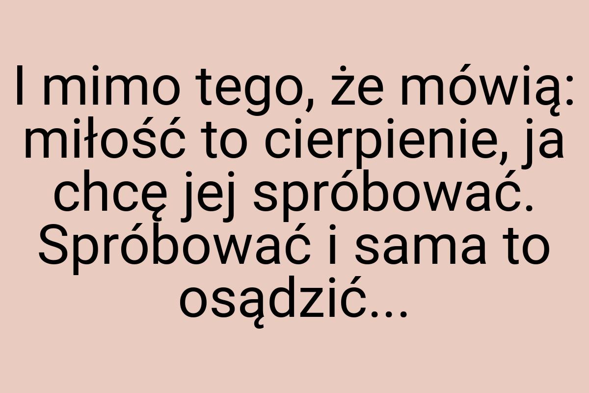 I mimo tego, że mówią: miłość to cierpienie, ja chcę jej