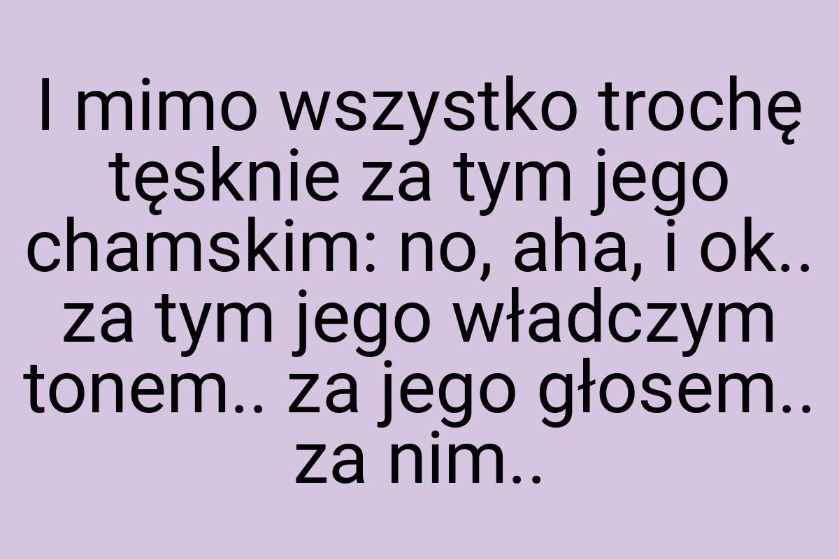 I mimo wszystko trochę tęsknie za tym jego chamskim: no