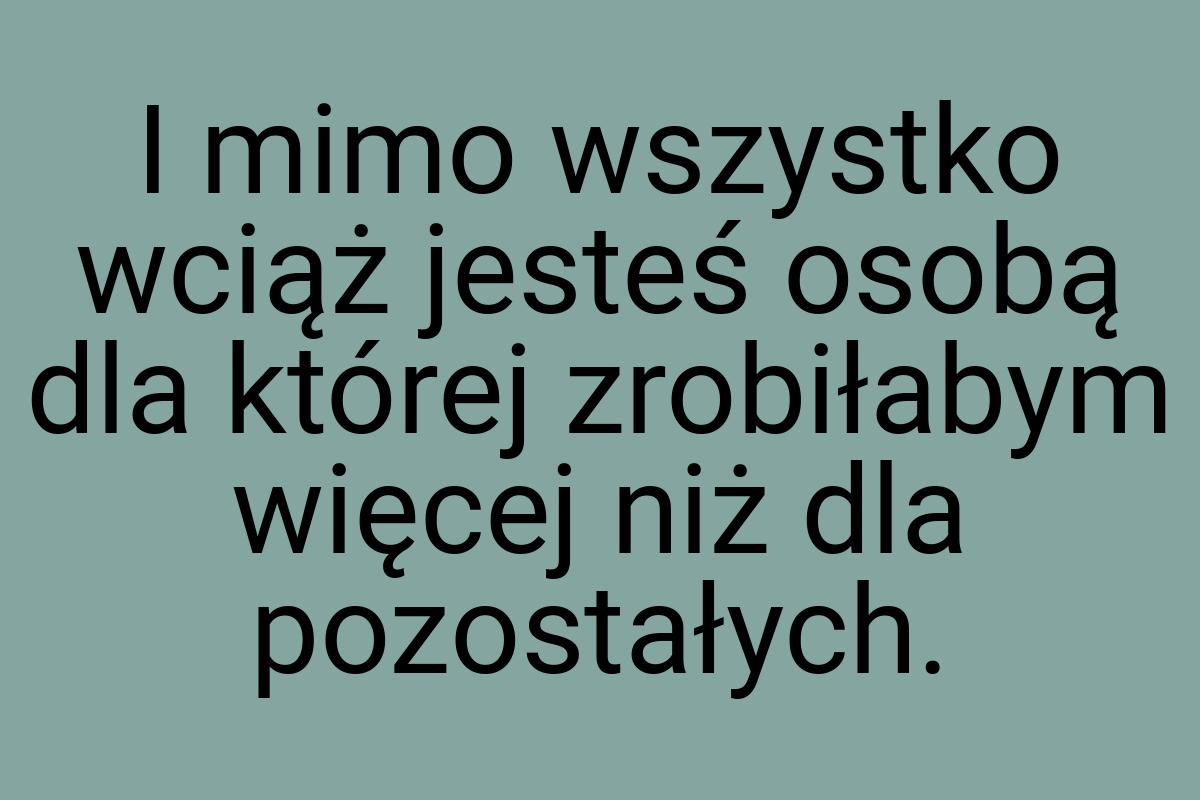 I mimo wszystko wciąż jesteś osobą dla której zrobiłabym