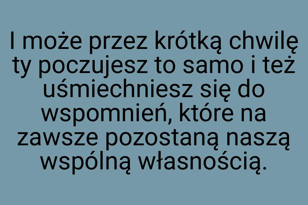 I może przez krótką chwilę ty poczujesz to samo i też