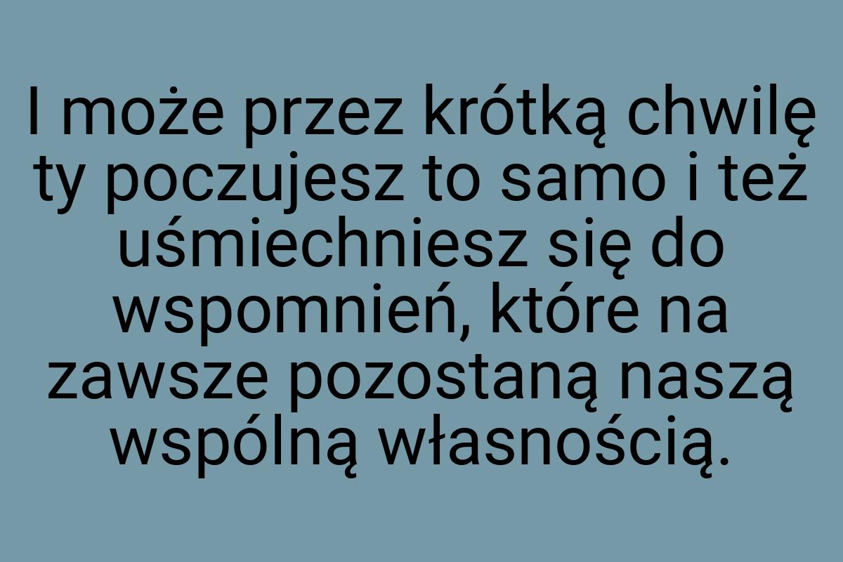 I może przez krótką chwilę ty poczujesz to samo i też