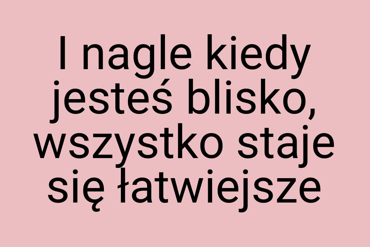 I nagle kiedy jesteś blisko, wszystko staje się łatwiejsze