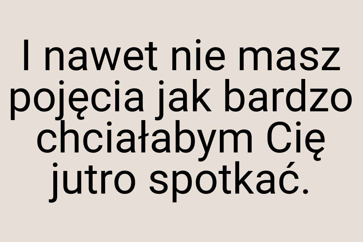 I nawet nie masz pojęcia jak bardzo chciałabym Cię jutro