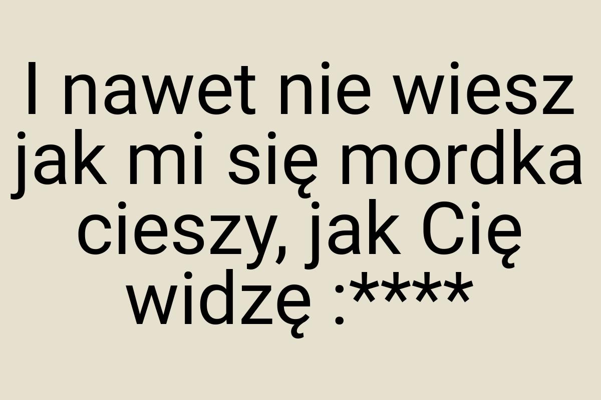 I nawet nie wiesz jak mi się mordka cieszy, jak Cię widzę