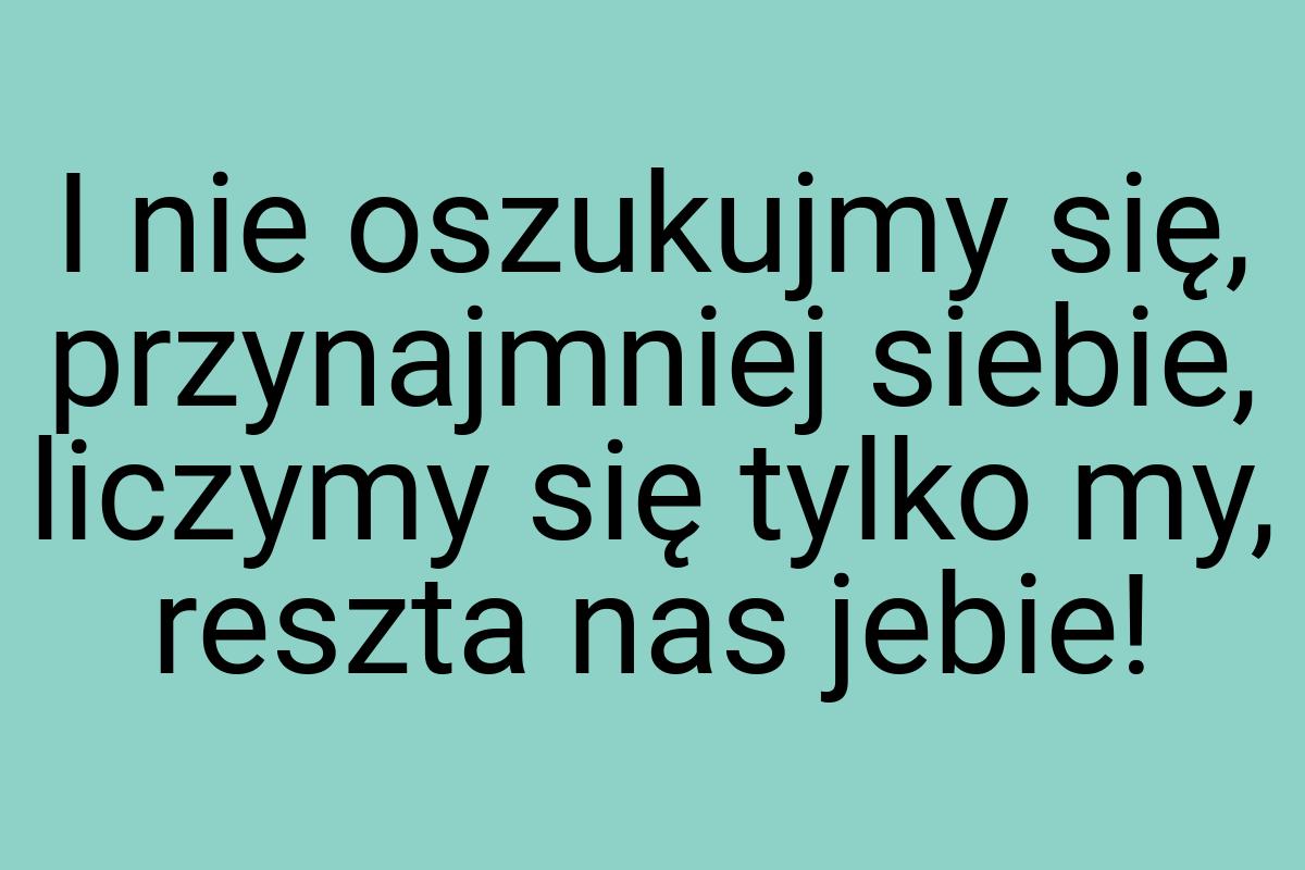 I nie oszukujmy się, przynajmniej siebie, liczymy się tylko