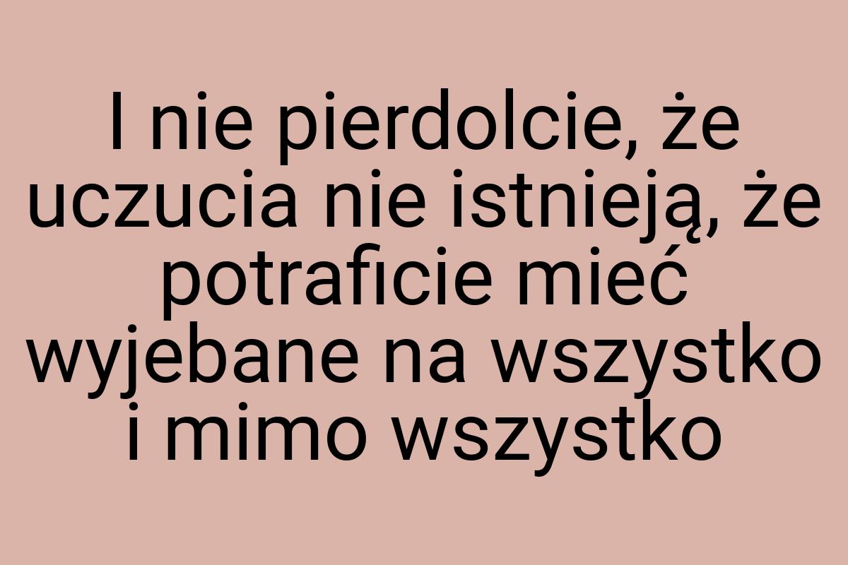 I nie pierdolcie, że uczucia nie istnieją, że potraficie