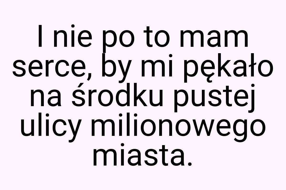 I nie po to mam serce, by mi pękało na środku pustej ulicy