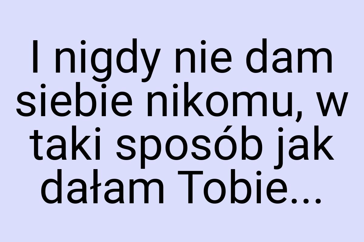 I nigdy nie dam siebie nikomu, w taki sposób jak dałam