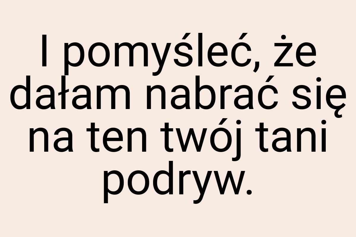 I pomyśleć, że dałam nabrać się na ten twój tani podryw