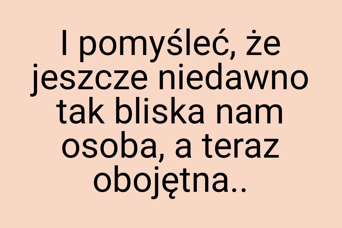 I pomyśleć, że jeszcze niedawno tak bliska nam osoba, a