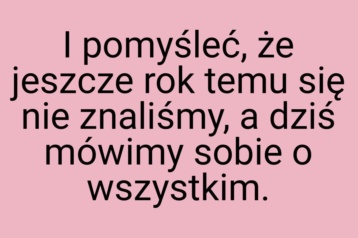 I pomyśleć, że jeszcze rok temu się nie znaliśmy, a dziś