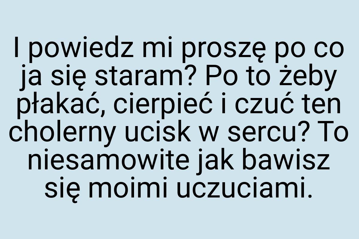 I powiedz mi proszę po co ja się staram? Po to żeby płakać