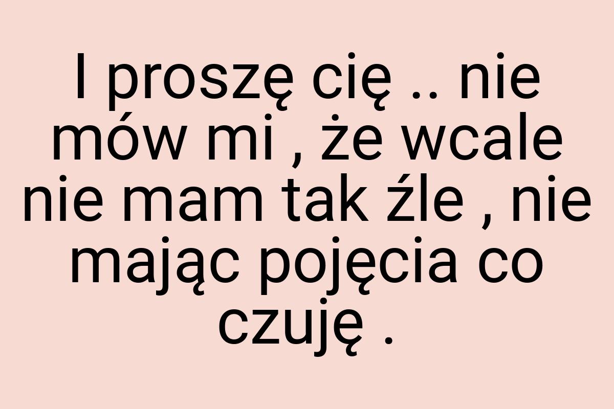 I proszę cię .. nie mów mi , że wcale nie mam tak źle , nie