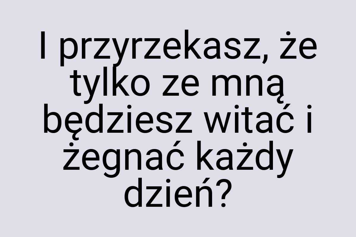 I przyrzekasz, że tylko ze mną będziesz witać i żegnać