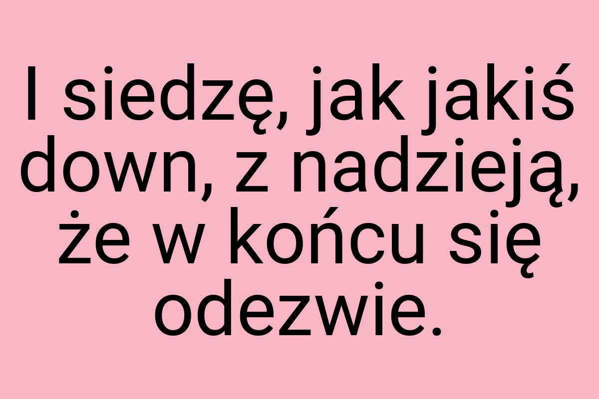 I siedzę, jak jakiś down, z nadzieją, że w końcu się