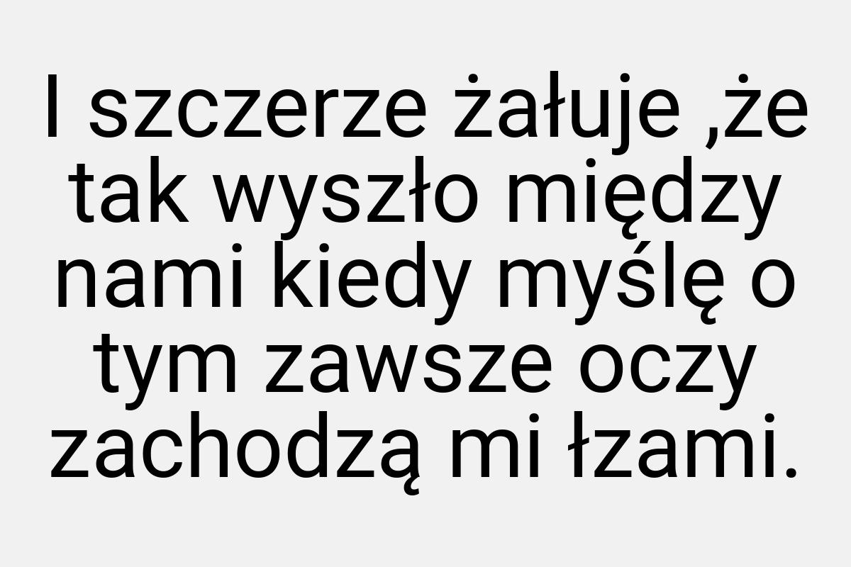 I szczerze żałuje ,że tak wyszło między nami kiedy myślę o