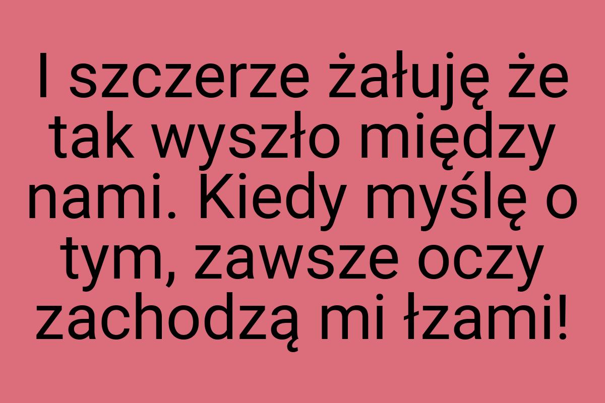 I szczerze żałuję że tak wyszło między nami. Kiedy myślę o