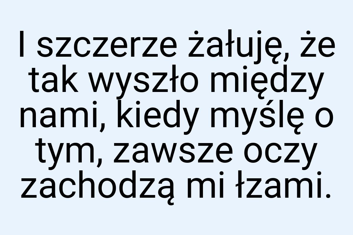 I szczerze żałuję, że tak wyszło między nami, kiedy myślę o