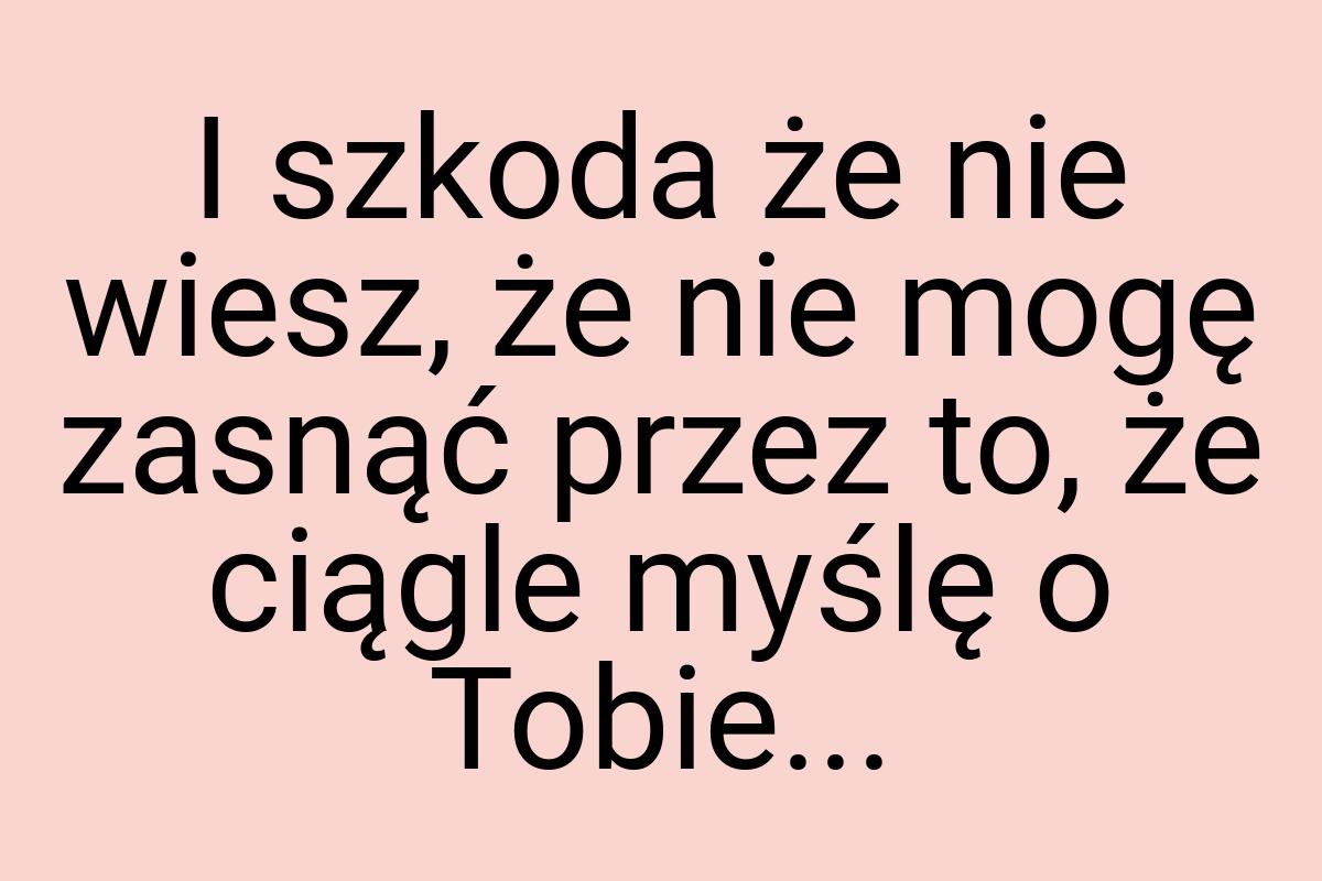 I szkoda że nie wiesz, że nie mogę zasnąć przez to, że