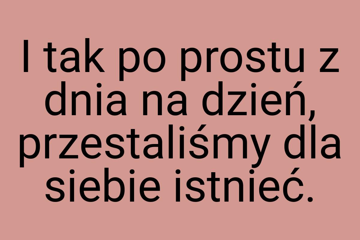 I tak po prostu z dnia na dzień, przestaliśmy dla siebie