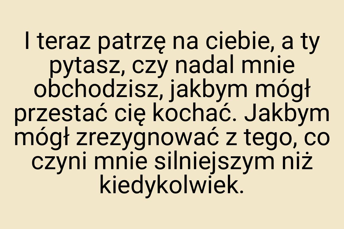 I teraz patrzę na ciebie, a ty pytasz, czy nadal mnie