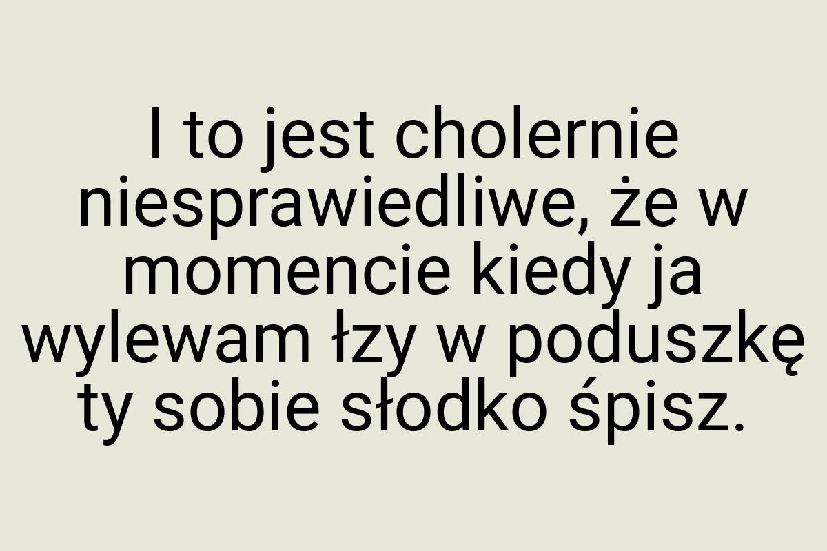 I to jest cholernie niesprawiedliwe, że w momencie kiedy ja