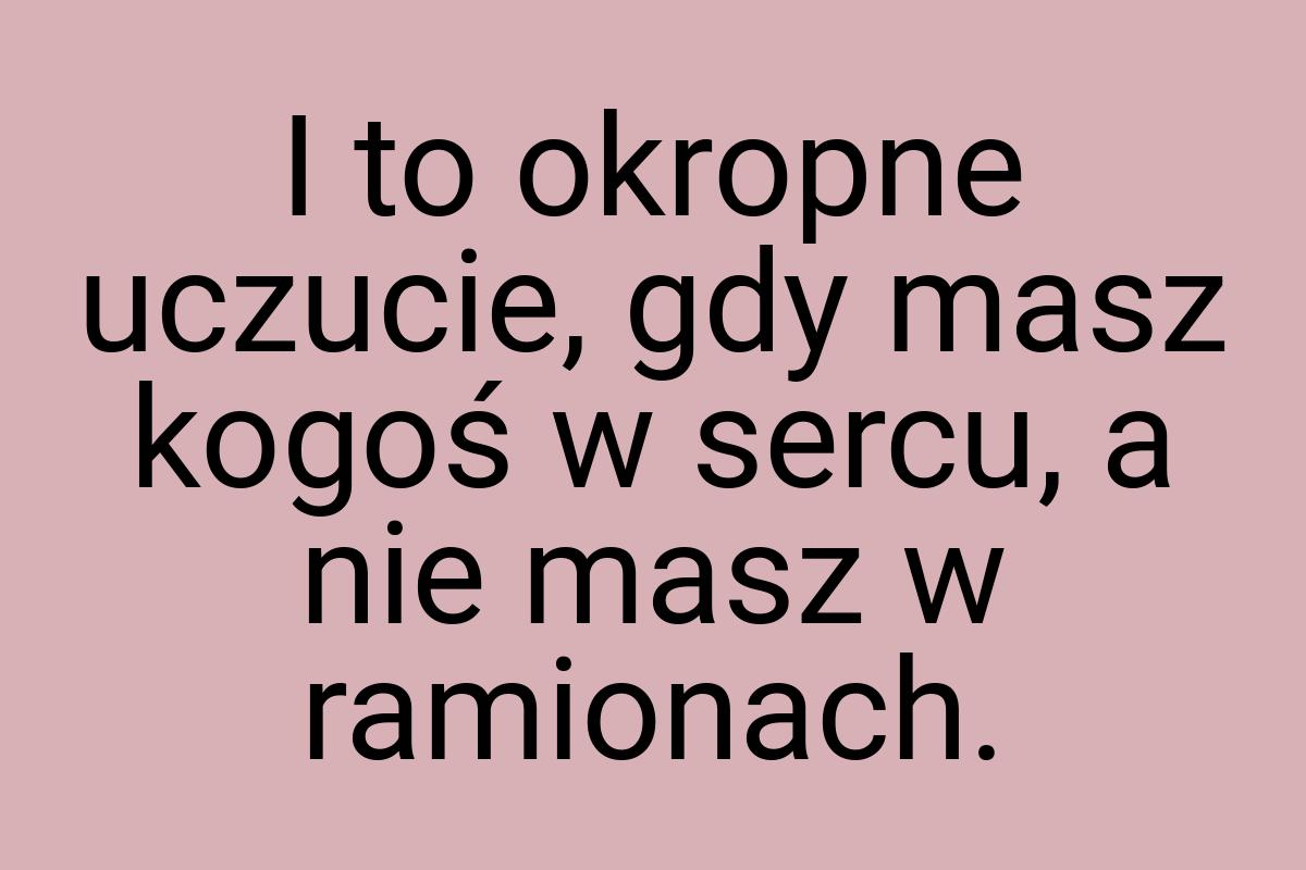 I to okropne uczucie, gdy masz kogoś w sercu, a nie masz w