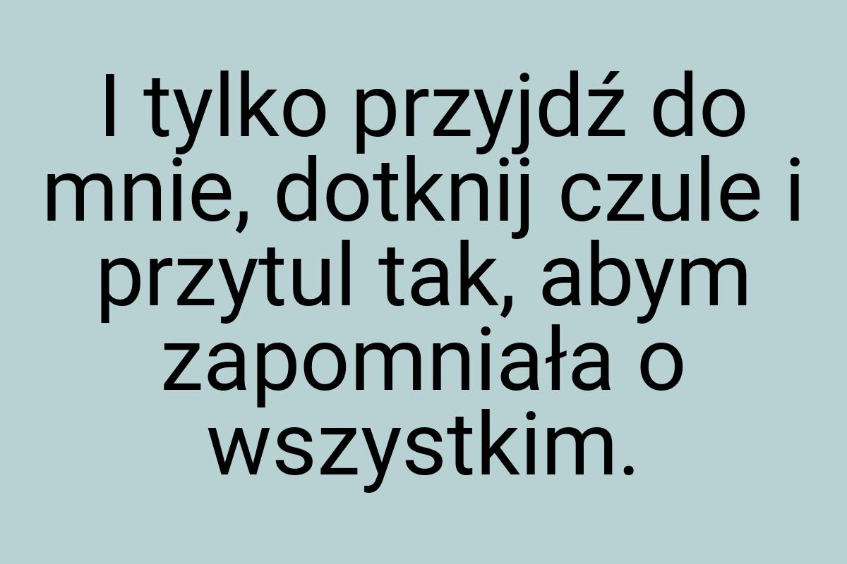 I tylko przyjdź do mnie, dotknij czule i przytul tak, abym