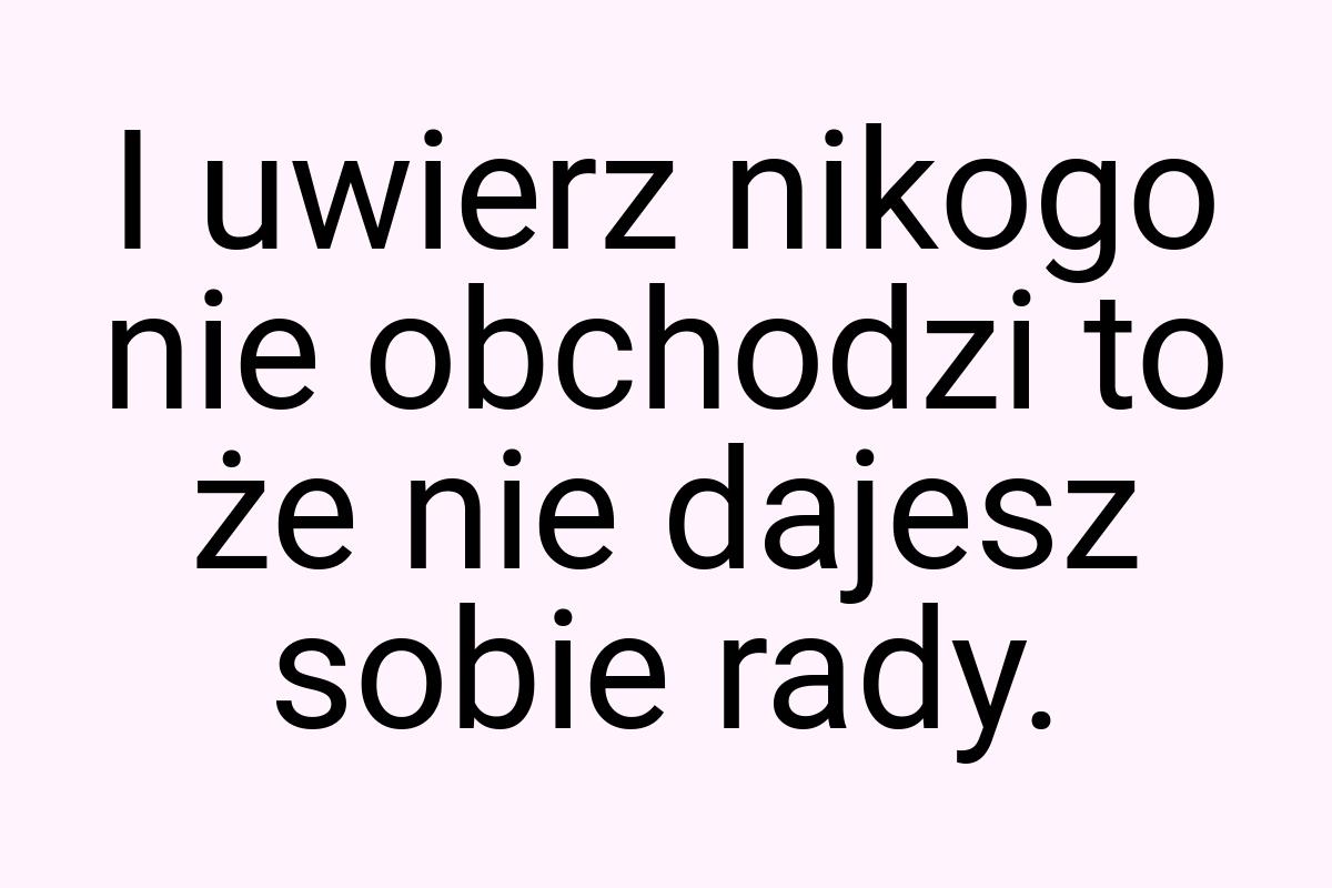 I uwierz nikogo nie obchodzi to że nie dajesz sobie rady