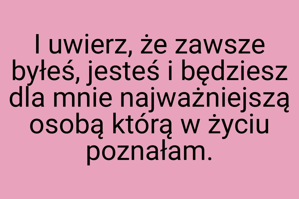 I uwierz, że zawsze byłeś, jesteś i będziesz dla mnie